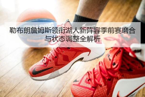 勒布朗詹姆斯领衔湖人新阵容季前赛磨合与状态调整全解析