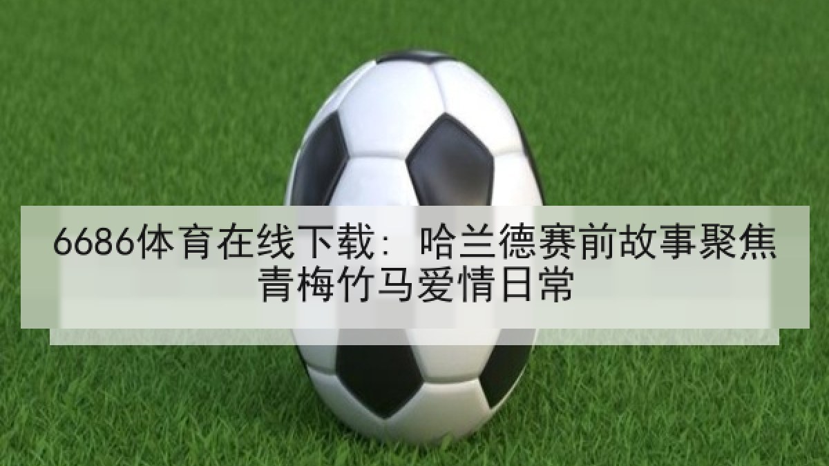 6686体育在线下载: 哈兰德赛前故事聚焦青梅竹马爱情日常 6686体育在线下载: 哈兰德赛前故事聚焦青梅竹马爱情日常