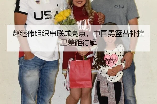 赵继伟组织串联成亮点，中国男篮替补控卫差距待解