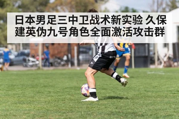 日本男足三中卫战术新实验 久保建英伪九号角色全面激活攻击群