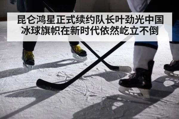 昆仑鸿星正式续约队长叶劲光中国冰球旗帜在新时代依然屹立不倒